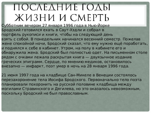 Субботним вечером 27 января 1996 года в Нью-Йорке Бродский готовился ехать в Саут-Хэдли и собрал в портфель рукописи и книги, чтобы на следующий день взять с собой. В понедельник начинался весенний семестр. Пожелав жене спокойной ночи, Бродский сказал, что ему нужно ещё поработать, и поднялся к себе в кабинет. Утром, на полу в кабинете его и обнаружила жена. Бродский был полностью одет. На письменном столе рядом с очками лежала раскрытая книга — двуязычное издание греческих эпиграмм. Сердце, по мнению медиков, остановилось внезапно — инфаркт, поэт умер в ночь на 28 января 1996 года. 21 июня 1997 года на кладбище Сан-Микеле в Венеции состоялось перезахоронение тела Иосифа Бродского. Первоначально тело поэта планировали похоронить на русской половине кладбища между могилами Стравинского и Дягилева, но это оказалось невозможным, поскольку Бродский не был православным. 