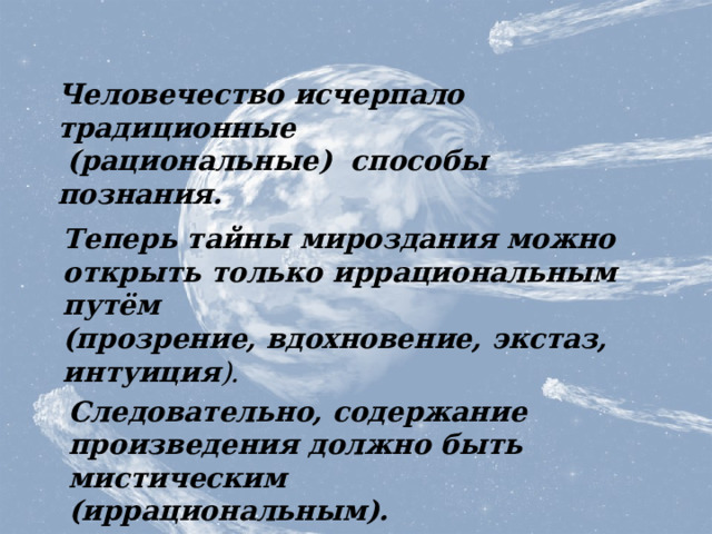 Человечество исчерпало традиционные  (рациональные) способы познания. Теперь тайны мироздания можно открыть только иррациональным путём (прозрение, вдохновение, экстаз, интуиция ). Мистическое содержание Следовательно, содержание произведения должно быть мистическим (иррациональным).  