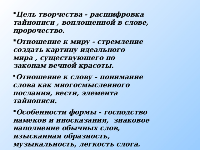 Цель творчества - расшифровка тайнописи , воплощенной в слове, пророчество. Отношение к миру - стремление создать картину идеального мира , существующего по законам вечной красоты. Отношение к слову - понимание слова как многосмысленного послания, вести, элемента тайнописи. Особенности формы - господство намеков и иносказания,  знаковое наполнение обычных слов, изысканная образность, музыкальность, легкость слога. 
