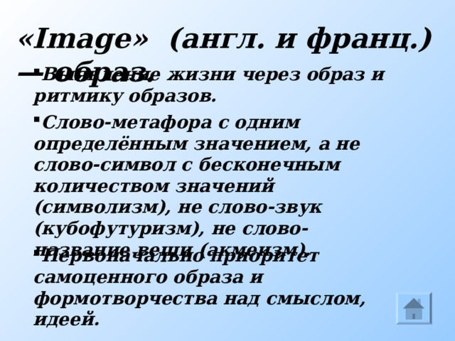 « Image »   ( англ. и франц.) — образ. Выявление жизни через образ и ритмику образов. Слово-метафора с одним определённым значением, а не слово-символ с бесконечным количеством значений (символизм), не слово-звук (кубофутуризм), не слово-название вещи (акмеизм). Имажинизм Первоначально приоритет самоценного образа и формотворчества над смыслом, идеей.  