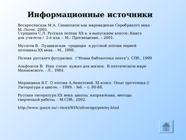 Информационные источники Воскресенская М.А. Символизм как мировидение Серебряного века - М.:Логос.-2005. Страшнов С.Л. Русская поэзия XX в. в выпускном классе: Книга для учителя / 2-е изд. – М.: Просвещение. – 2001. Мусатов В.  Пушкинская  традиция  в русской поэзии первой половины XX века. - М., 1998. Поэзия русского футуризма.  (