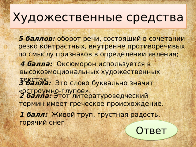 Художественные средства 5 баллов: оборот речи, состоящий в сочетании резко контрастных, внутренне противоречивых по смыслу признаков в определении явления; 4 балла: Оксюморон используется в высокоэмоциональных художественных текстах; 3 балла: Это  слово буквально значит «остроумно-глупое». 2 балла: Этот литературоведческий термин имеет греческое происхождение. 1 балл: Живой труп, грустная радость, горячий снег Ответ 