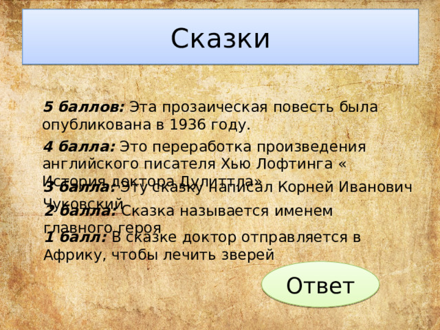 Сказки 5 баллов: Эта прозаическая повесть была опубликована в 1936 году. 4 балла: Это переработка произведения английского писателя Хью Лофтинга « История доктора Дулиттла» 3 балла: Эту сказку написал Корней Иванович Чуковский 2 балла: Сказка называется именем главного героя 1 балл: В сказке доктор отправляется в Африку, чтобы лечить зверей Ответ 