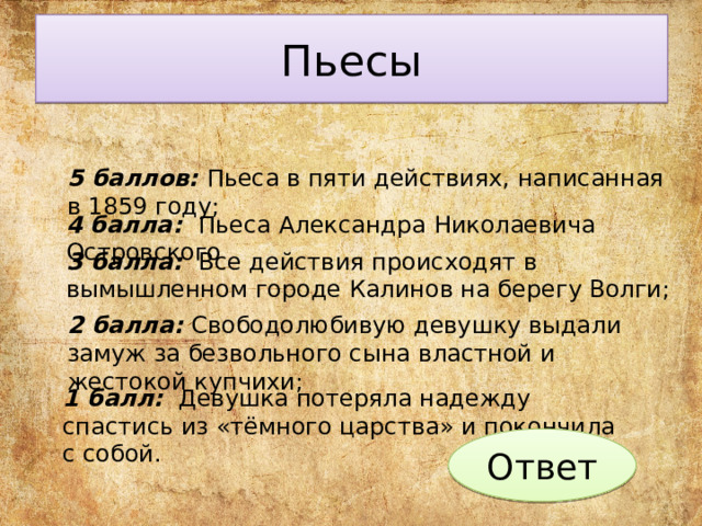 Пьесы 5 баллов: Пьеса в пяти действиях, написанная в 1859 году; 4 балла: Пьеса Александра Николаевича Островского 3 балла: Все действия происходят в вымышленном городе Калинов на берегу Волги; 2 балла: Свободо­любивую девушку выдали замуж за безвольного сына властной и жестокой купчихи; 1 балл: Девушка потеряла надежду спастись из «тёмного царства» и покончила с собой. Ответ 