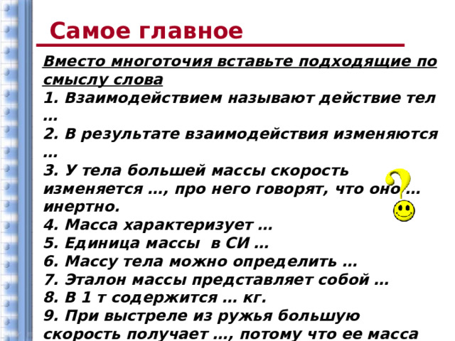 Самое главное Вместо многоточия вставьте подходящие по смыслу слова 1. Взаимодействием называют действие тел … 2. В результате взаимодействия изменяются … 3. У тела большей массы скорость изменяется …, про него говорят, что оно … инертно. 4. Масса характеризует … 5. Единица массы в СИ … 6. Массу тела можно определить … 7. Эталон массы представляет собой … 8. В 1 т содержится … кг. 9. При выстреле из ружья большую скорость получает …, потому что ее масса … 10. Если при взаимодействии друг с другом два тела изменяют свои скорости одинаково, то их массы … 