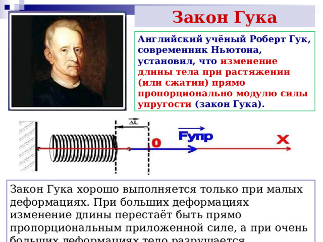 Закон Гука Английский учёный Роберт Гук, современник Ньютона, установил, что изменение длины тела при растяжении (или сжатии) прямо пропорционально модулю силы упругости (закон Гука). Закон Гука хорошо выполняется только при малых деформациях. При больших деформациях изменение длины перестаёт быть прямо пропорциональным приложенной силе, а при очень больших деформациях тело разрушается 