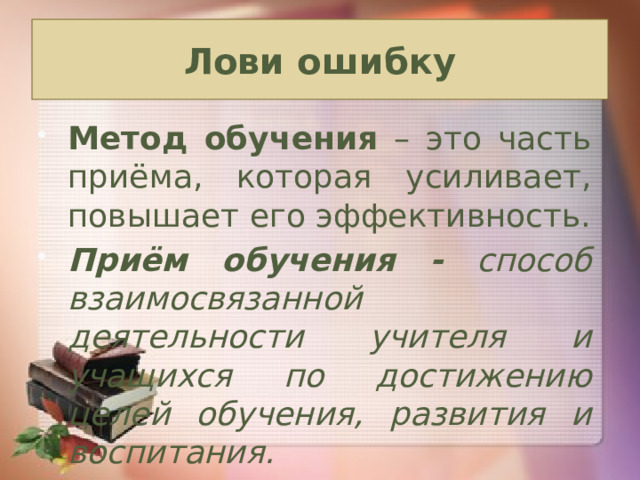 Лови ошибку Метод обучения – это часть приёма, которая усиливает, повышает его эффективность. Приём обучения - способ взаимосвязанной деятельности учителя и учащихся по достижению целей обучения, развития и воспитания.   