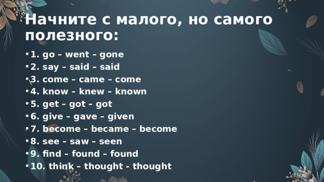 Начните с малого, но самого полезного: 1. go – went – gone 2. say – said – said 3. come – came – come 4. know – knew – known 5. get – got – got 6. give – gave – given 7. become – became – become 8. see – saw – seen 9. find – found – found 10. think – thought - thought 