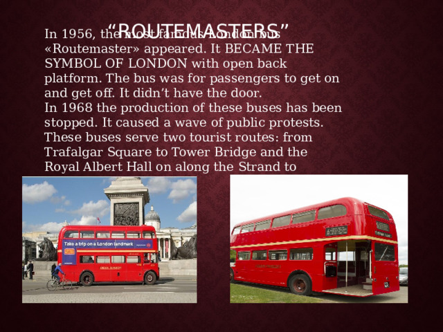 “ ROUTEMASTERS” In 1956, the most famous London bus «Routemaster» appeared. It BECAME THE SYMBOL OF L ONDON with open back platform. The bus was for passengers to get on and get off. It didn’t have the door.  In 1968 the production of these buses has been stopped. It caused a wave of public protests. These buses serve two tourist routes: from Trafalgar Square to Tower Bridge and the Royal Albert Hall on along the Strand to Aldwych. 
