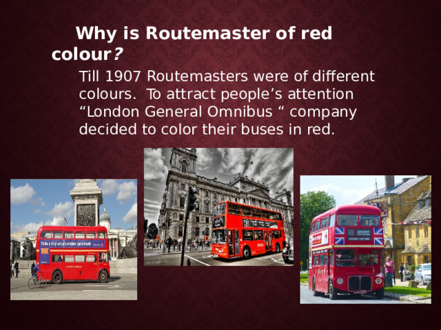  Why is Routemaster of red colour ? Till 1907 Routemasters were of different colours. To attract people’s attention “London General Omnibus “ company decided to color their buses in red. 