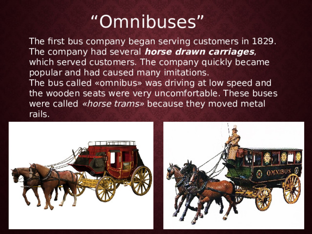 “ Omnibuses” The first bus company began serving customers in 1829. The company had several  horse drawn carriages , which served customers. The company quickly became popular and had caused many imitations. The bus called «omnibus» was driving at low speed and the wooden seats were very uncomfortable. These buses were called  «horse trams»  because they moved metal rails. 