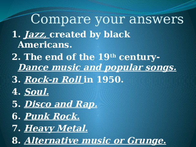 Compare your answers 1. Jazz, created by black Americans. 2. The end of the 19 th century- Dance music and popular songs. 3. Rock-n Roll in 1950. 4. Soul. 5. Disco and Rap. 6. Punk Rock. 7. Heavy Metal. 8. Alternative music or Grunge . 