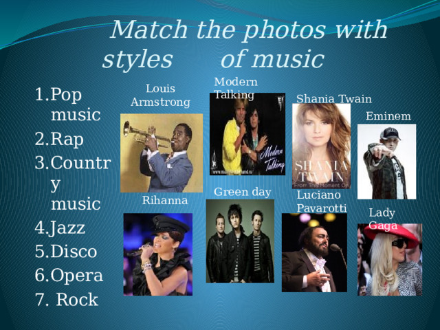  Match the photos with styles of music Modern Talking Louis Armstrong 1.Pop music 2.Rap 3.Country music 4.Jazz 5.Disco 6.Opera 7. Rock Shania Twain Eminem Green day Luciano Pavarotti Rihanna Lady Gaga 