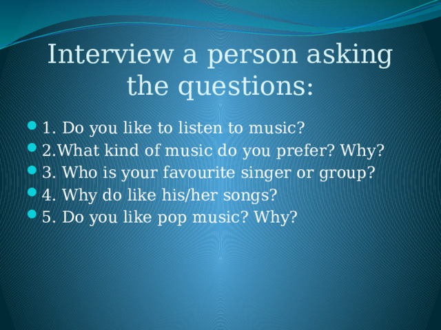 Interview a person asking the questions: 1. Do you like to listen to music? 2.What kind of music do you prefer? Why? 3. Who is your favourite singer or group? 4. Why do like his/her songs? 5. Do you like pop music? Why? 