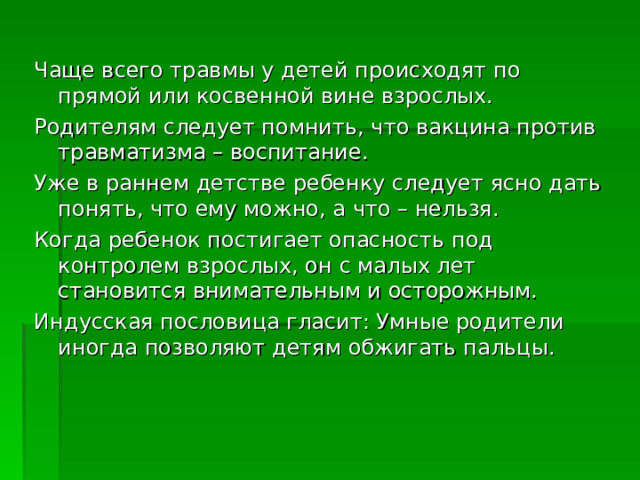 Чаще всего травмы у детей происходят по прямой или косвенной вине взрослых. Родителям следует помнить, что вакцина против травматизма – воспитание. Уже в раннем детстве ребенку следует ясно дать понять, что ему можно, а что – нельзя. Когда ребенок постигает опасность под контролем взрослых, он с малых лет становится внимательным и осторожным. Индусская пословица гласит: Умные родители иногда позволяют детям обжигать пальцы. 