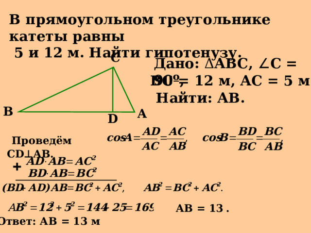 В прямоугольном треугольнике катеты равны  5 и 12 м. Найти гипотенузу. C Дано: Δ АВС, ∠ С = 90 º , ВС = 12 м, АС = 5 м. Найти: АВ. B A D  Проведём С D ⊥ AB . АВ = 13  . Ответ: АВ = 13 м 