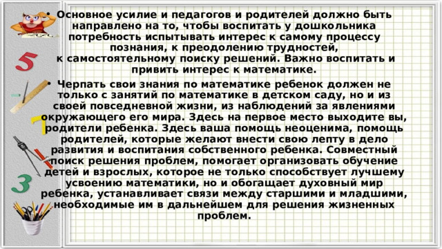 Основное усилие и педагогов и родителей должно быть направлено на то, чтобы воспитать у дошкольника потребность испытывать интерес к самому процессу познания, к преодолению трудностей,  к самостоятельному поиску решений. Важно воспитать и привить интерес к математике. Черпать свои знания по математике ребенок должен не только с занятий по математике в детском саду, но и из своей повседневной жизни, из наблюдений за явлениями окружающего его мира. Здесь на первое место выходите вы, родители ребенка. Здесь ваша помощь неоценима, помощь родителей, которые желают внести свою лепту в дело развития и воспитания собственного ребенка. Совместный поиск решения проблем, помогает организовать обучение детей и взрослых, которое не только способствует лучшему усвоению математики, но и обогащает духовный мир ребенка, устанавливает связи между старшими и младшими, необходимые им в дальнейшем для решения жизненных проблем. 