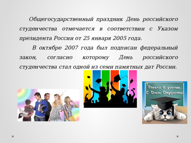  Общегосударственный праздник День российского студенчества отмечается в соответствии с Указом президента России от 25 января 2005 года.   В октябре 2007 года был подписан федеральный закон, согласно которому День российского студенчества стал одной из семи памятных дат России.  