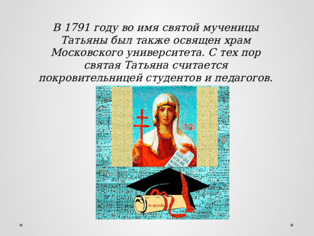 В 1791 году во имя святой мученицы Татьяны был также освящен храм Московского университета. С тех пор святая Татьяна считается покровительницей студентов и педагогов. 