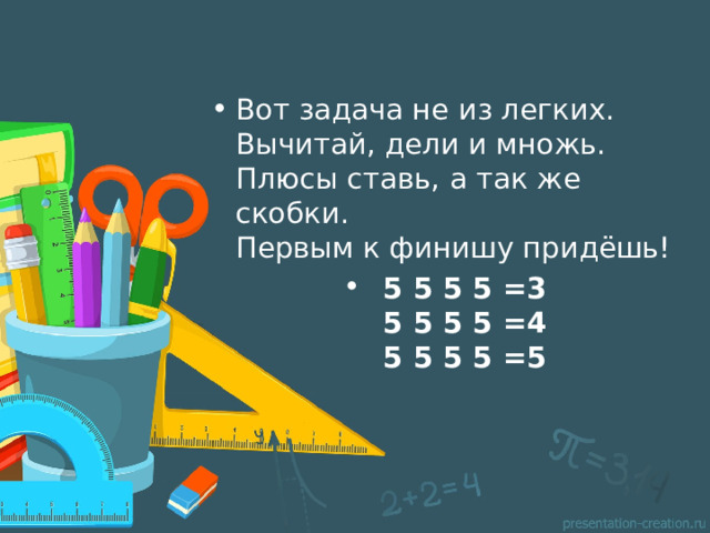 Вот задача не из легких.   Вычитай, дели и множь.   Плюсы ставь, а так же скобки.   Первым к финишу придёшь! 5 5 5 5 =3  5 5 5 5 =4  5 5 5 5 =5   