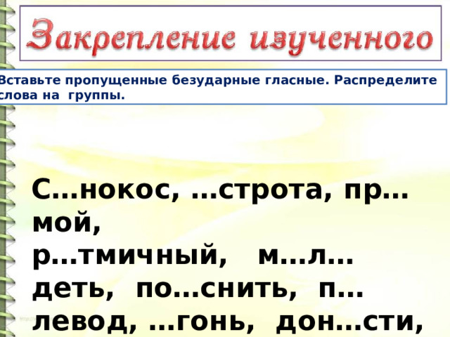 Вставьте пропущенные безударные гласные. Распределите слова на группы. С…нокос, …строта, пр…мой, р…тмичный, м…л…деть, по…снить, п…левод, …гонь, дон…сти, цв…товой. 