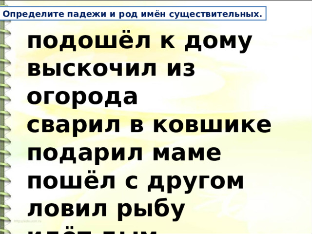 Определите падежи и род имён существительных. подошёл к дому выскочил из огорода сварил в ковшике подарил маме пошёл с другом ловил рыбу идёт дым  