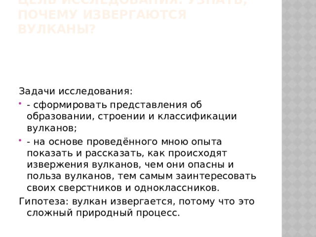 Цель исследования: узнать, почему извергаются вулканы?   Задачи исследования: - сформировать представления об образовании, строении и классификации вулканов; - на основе проведённого мною опыта показать и рассказать, как происходят извержения вулканов, чем они опасны и польза вулканов, тем самым заинтересовать своих сверстников и одноклассников. Гипотеза: вулкан извергается, потому что это сложный природный процесс. 