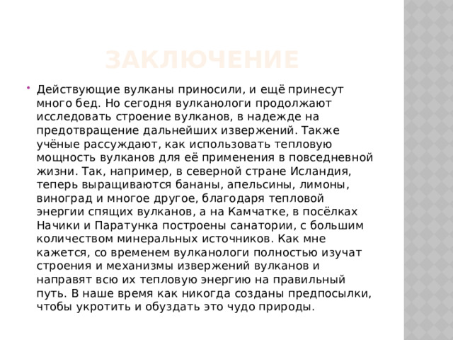 Заключение Действующие вулканы приносили, и ещё принесут много бед. Но сегодня вулканологи продолжают исследовать строение вулканов, в надежде на предотвращение дальнейших извержений. Также учёные рассуждают, как использовать тепловую мощность вулканов для её применения в повседневной жизни. Так, например, в северной стране Исландия, теперь выращиваются бананы, апельсины, лимоны, виноград и многое другое, благодаря тепловой энергии спящих вулканов, а на Камчатке, в посёлках Начики и Паратунка построены санатории, с большим количеством минеральных источников. Как мне кажется, со временем вулканологи полностью изучат строения и механизмы извержений вулканов и направят всю их тепловую энергию на правильный путь. В наше время как никогда созданы предпосылки, чтобы укротить и обуздать это чудо природы. 