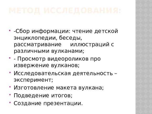 Метод исследования:   -Сбор информации: чтение детской энциклопедии, беседы, рассматривание иллюстраций с различными вулканами; - Просмотр видеороликов про извержение вулканов; Исследовательская деятельность – эксперимент; Изготовление макета вулкана; Подведение итогов; Создание презентации. 