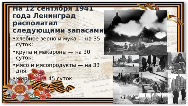 На 12 сентября 1941 года Ленинград располагал следующими запасами: хлебное зерно и мука — на 35 суток; крупа и макароны — на 30 суток; мясо и мясопродукты — на 33 дня; жиры — на 45 суток. 