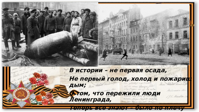 В истории – не первая осада, Не первый голод, холод и пожарищ дым; О том, что пережили люди Ленинграда, Теперь все знают – было по плечу лишь им. 