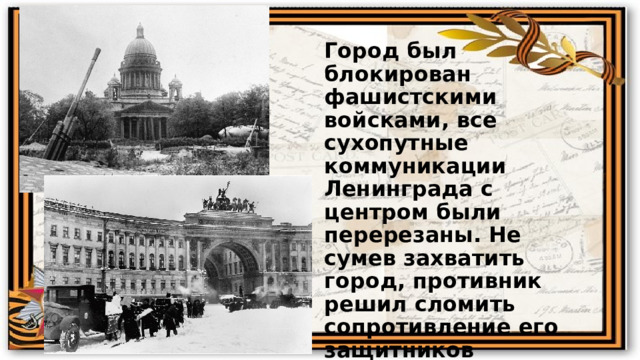 Город был блокирован фашистскими войсками, все сухопутные коммуникации Ленинграда с центром были перерезаны. Не сумев захватить город, противник решил сломить сопротивление его защитников длительной блокадой, систематическим артиллерийским огнём и бомбардировками с воздуха. 