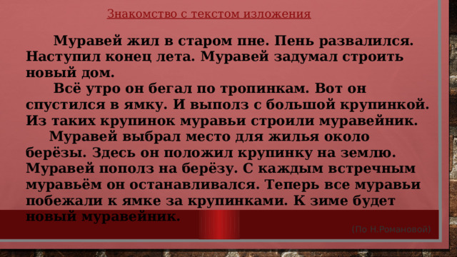 Знакомство с текстом изложения  Муравей жил в старом пне. Пень развалился. Наступил конец лета. Муравей задумал строить новый дом.  Всё утро он бегал по тропинкам. Вот он спустился в ямку. И выполз с большой крупинкой. Из таких крупинок муравьи строили муравейник.  Муравей выбрал место для жилья около берёзы. Здесь он положил крупинку на землю. Муравей пополз на берёзу. С каждым встречным муравьём он останавливался. Теперь все муравьи побежали к ямке за крупинками. К зиме будет новый муравейник. (По Н.Романовой) 