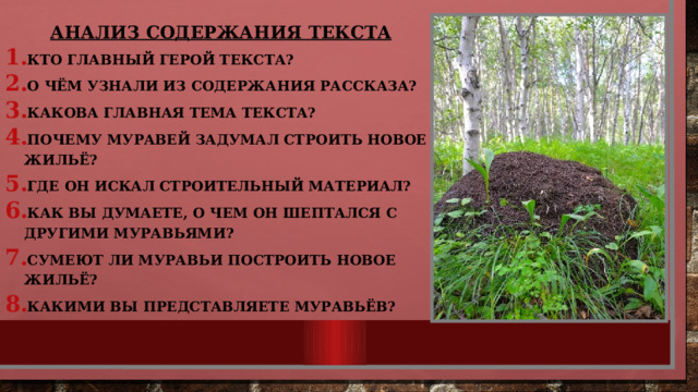 Анализ содержания текста Кто главный герой текста? О чём узнали из содержания рассказа? Какова главная тема текста? Почему муравей задумал строить новое жильё? Где он искал строительный материал? Как вы думаете, о чем он шептался с другими муравьями? Сумеют ли муравьи построить новое жильё? Какими вы представляете муравьёв?  
