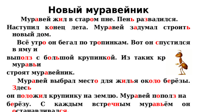 Новый муравейник  Мур а вей ж и л в стар о м пне. Пен ь ра з валился. Наступил к о нец лета. Мур а вей з а думал строит ь новый дом.  Всё утр о он бегал по тр о пинкам. Вот он с пустился в яму и вып олз с б о л ь шой крупинк о й. Из таких крупин о к мур а в ь и строят мур а вейник.  Мур а вей выбрал мест о для ж и л ь я ок оло б е рёзы. З дес ь  он п оло ж и л крупинку на землю. Мур а вей п о пол з на б е рёзу. С каждым встр ечн ым мур авь ём он о станавливал ся . Т е перь все мур авь и п о б е жали к ямке за крупинками. К з им е буд ет новый мур а вейник.  