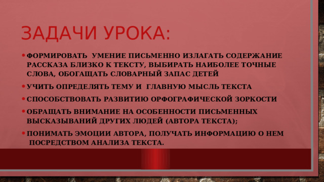 Задачи урока: Формировать умение письменно излагать содержание рассказа близко к тексту, выбирать наиболее точные слова, обогащать словарный запас детей Учить определять тему и главную мысль текста Способствовать развитию орфографической зоркости обращать внимание на особенности письменных высказываний других людей (автора текста); понимать эмоции автора, получать информацию о нем  посредством анализа текста. 