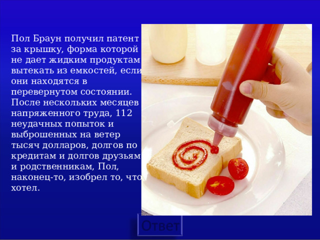  Пол Браун получил патент за крышку, форма которой не дает жидким продуктам вытекать из емкостей, если они находятся в перевернутом состоянии. После нескольких месяцев напряженного труда, 112 неудачных попыток и выброшенных на ветер тысяч долларов, долгов по кредитам и долгов друзьям и родственникам, Пол, наконец-то, изобрел то, что хотел.   