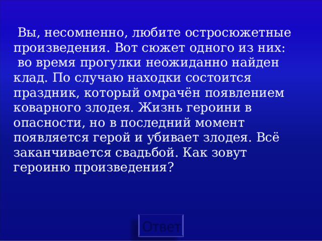  Вы, несомненно, любите остросюжетные произведения. Вот сюжет одного из них:  во время прогулки неожиданно найден клад. По случаю находки состоится праздник, который омрачён появлением коварного злодея. Жизнь героини в опасности, но в последний момент появляется герой и убивает злодея. Всё заканчивается свадьбой. Как зовут героиню произведения? 