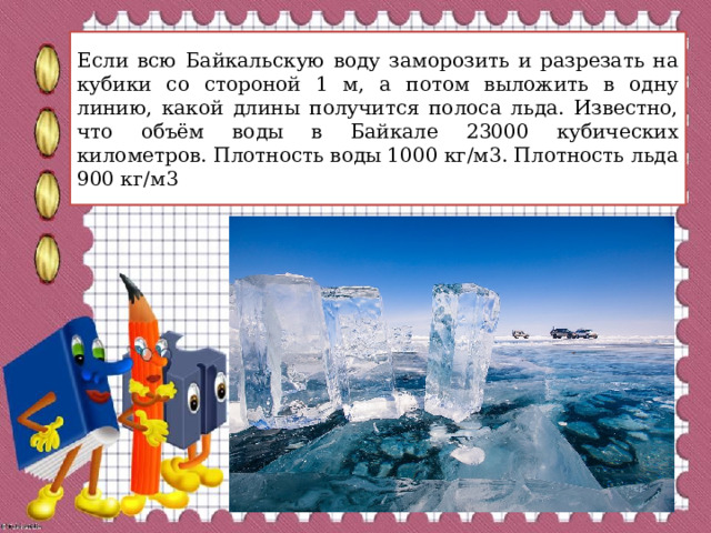 Если всю Байкальскую воду заморозить и разрезать на кубики со стороной 1 м, а потом выложить в одну линию, какой длины получится полоса льда. Известно, что объём воды в Байкале 23000 кубических километров. Плотность воды 1000 кг/м3. Плотность льда 900 кг/м3 