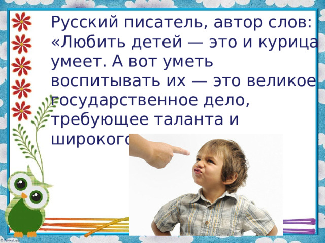 Русский писатель, автор слов: «Любить детей — это и курица умеет. А вот уметь воспитывать их — это великое государственное дело, требующее таланта и широкого знания жизни»    