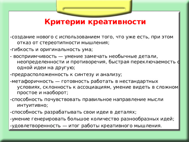 Критерии креативности -создание нового с использованием того, что уже есть, при этом отказ от стереотипности мышления; -гибкость и оригинальность ума; - восприимчивость — умение замечать необычные детали, неопределенности и противоречия, быстрая переключаемость с одной идеи на другую; -предрасположенность к синтезу и анализу; -метафоричность — готовность работать в нестандартных условиях, склонность к ассоциациям, умение видеть в сложном простое и наоборот; -способность почувствовать правильное направление мысли интуитивно; -способность разрабатывать свои идеи в деталях; -умение генерировать большое количество разнообразных идей; -удовлетворенность — итог работы креативного мышления. 