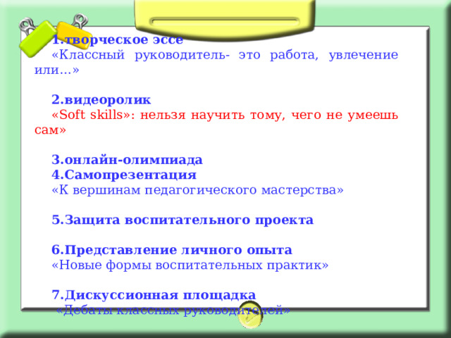 1.творческое эссе «Классный руководитель- это работа, увлечение или…»  2.видеоролик « Soft skills »: нельзя научить тому, чего не умеешь сам»  3.онлайн-олимпиада 4.Самопрезентация «К вершинам педагогического мастерства»  5.Защита воспитательного проекта  6.Представление личного опыта «Новые формы воспитательных практик»  7.Дискуссионная площадка  «Дебаты классных руководителей» 