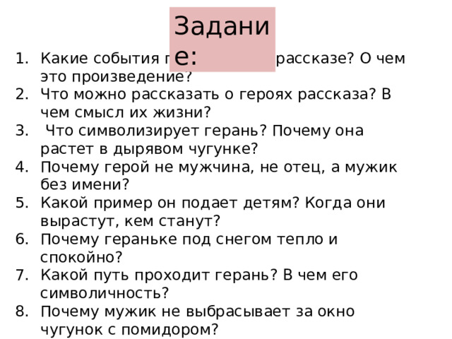 Задание: Какие события происходят в рассказе? О чем это произведение? Что можно рассказать о героях рассказа? В чем смысл их жизни?  Что символизирует герань? Почему она растет в дырявом чугунке? Почему герой не мужчина, не отец, а мужик без имени? Какой пример он подает детям? Когда они вырастут, кем станут? Почему гераньке под снегом тепло и спокойно? Какой путь проходит герань? В чем его символичность? Почему мужик не выбрасывает за окно чугунок с помидором? Отчего погибает геранька?   