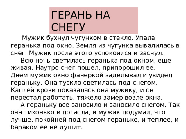 ГЕРАНЬ НА СНЕГУ  Мужик бухнул чугунком в стекло. Упала геранька под окно. Земля из чугунка вывалилась в снег. Мужик после этого успокоился и заснул.  Всю ночь светилась геранька под окном, еще живая. Наутро снег пошел, припорошил ее. Днем мужик окно фанеркой заделывал и увидел гераньку. Она тускло светилась под снегом. Каплей крови показалась она мужику, и он перестал работать, тяжело замep возле окна.  А гераньку все заносило и заносило снегом. Так она тихонько и погасла, и мужик подумал, что лучше, покойней под снегом гераньке, и теплее, и бараком ее не душит. 