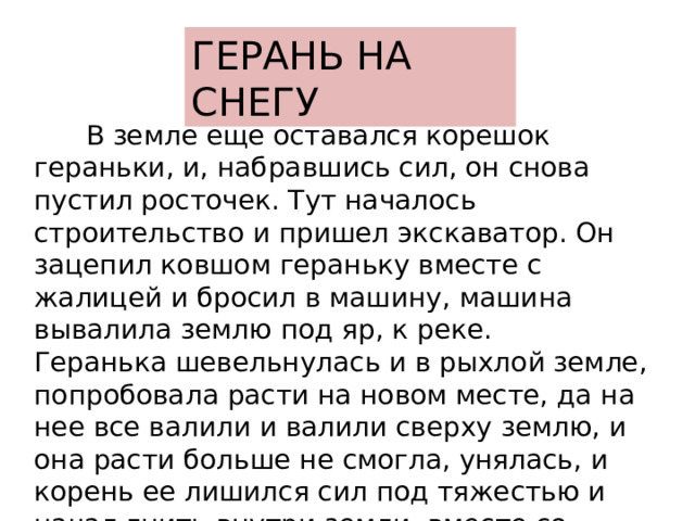 ГЕРАНЬ НА СНЕГУ  В земле еще оставался корешок гераньки, и, набравшись сил, он снова пустил росточек. Тут началось строительство и пришел экскаватор. Он зацепил ковшом гераньку вместе с жалицей и бросил в машину, машина вывалила землю под яр, к реке. Геранька шевельнулась и в рыхлой земле, попробовала расти на новом месте, да на нее все валили и валили сверху землю, и она расти больше не смогла, унялась, и корень ее лишился сил под тяжестью и начал гнить внутри земли, вместе со щепьем, хламом и закопанной травою. 