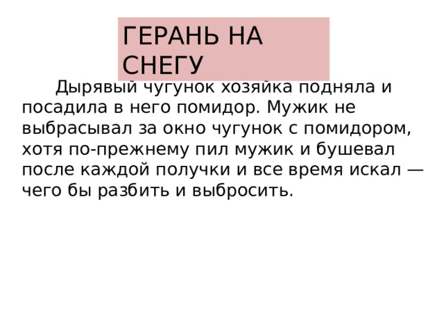 ГЕРАНЬ НА СНЕГУ  Дырявый чугунок хозяйка подняла и посадила в него помидор. Мужик не выбрасывал за окно чугунок с помидором, хотя по-прежнему пил мужик и бушевал после каждой получки и все время искал — чего бы разбить и выбросить.   