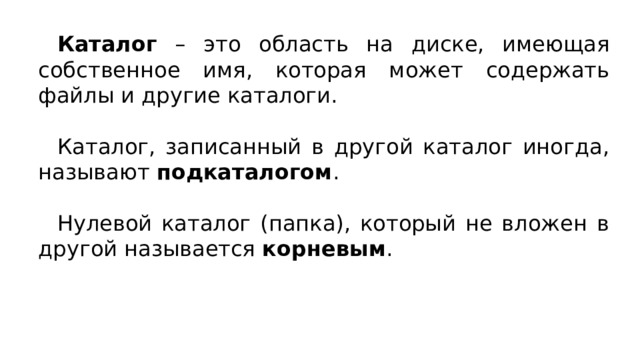Каталог – это область на диске, имеющая собственное имя, которая может содержать файлы и другие каталоги. Каталог, записанный в другой каталог иногда, называют подкаталогом . Нулевой каталог (папка), который не вложен в другой называется корневым . 