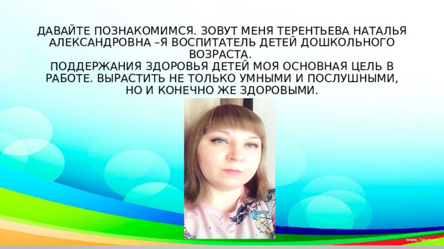     Давайте познакомимся. Зовут меня Терентьева наталья александровна –я воспитатель детей дошкольного возраста.  Поддержания здоровья детей моя основная цель в работе. Вырастить не только умными и послушными, но и конечно же здоровыми.    