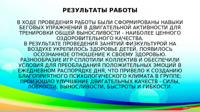            Результаты работы   В ходе проведения работы были сформированы навыки беговых упражнений в двигательной активности для тренировки общей выносливости - наиболее ценного оздоровительного качества.  В результате проведения занятий физкультурой на воздухе укрепилось здоровье детей, появилось осознанное отношение к своему здоровью.  Разнообразие игр сплотили коллектив и обеспечили условия для преобладания положительных эмоций в ежедневном распорядке дня, что привело к созданию благоприятного психологического климата в группе; произошло улучшение двигательных качеств - силы, ловкости, выносливости, быстроты и гибкости.     