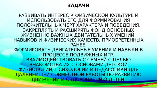            Задачи   Развивать интерес к физической культуре и использовать его для формирования положительных черт характера и поведения.  Закреплять и расширять фонд основных жизненно важных двигательных умений, навыков и физических качеств, приобретенных ранее.  Формировать двигательные умения и навыки в процессе подвижных игр.  Взаимодействовать с семьей с целью знакомства их с основами детской физиологии, психологии и педагогики для дальнейшей совместной работы по развитию движений и оздоровлению детей.   